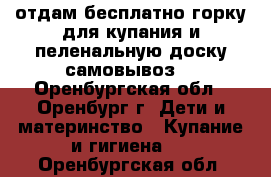 отдам бесплатно горку для купания и пеленальную доску(самовывоз) - Оренбургская обл., Оренбург г. Дети и материнство » Купание и гигиена   . Оренбургская обл.